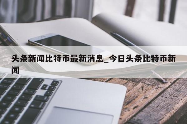 头条新闻比特币最新消息_今日头条比特币新闻
