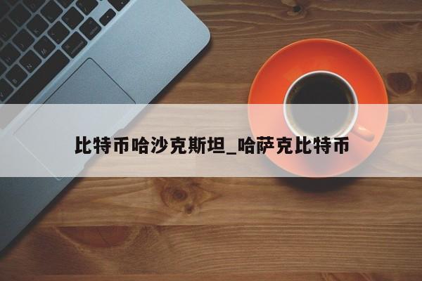 比特币哈沙克斯坦_哈萨克比特币