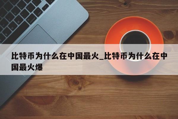 比特币为什么在中国最火_比特币为什么在中国最火爆